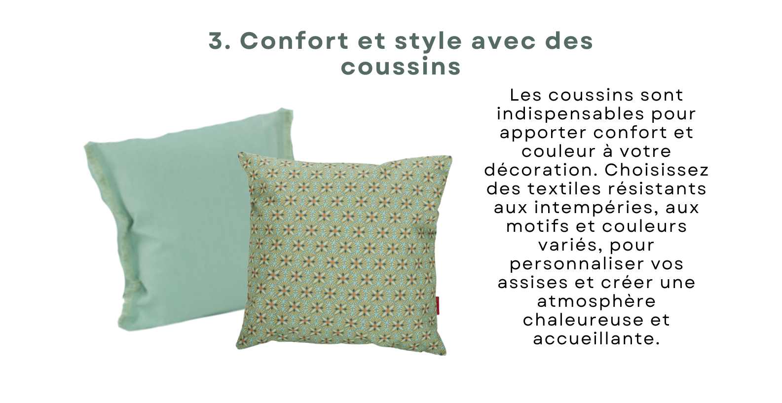 Les coussins sont indispensables pour apporter confort et couleur à votre décoration. Choisissez des textiles résistants aux intempéries, aux motifs et couleurs variés, pour personnaliser vos assises et créer une atmosphère chaleureuse et accueillante.